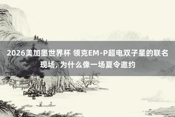 2026美加墨世界杯 领克EM-P超电双子星的联名现场， 为什么像一场夏令邀约