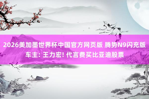 2026美加墨世界杯中国官方网页版 腾势N9闪充版车主: 王力宏! 代言费买比亚迪股票