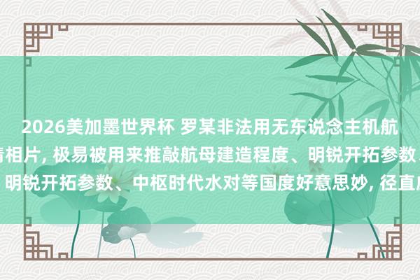2026美加墨世界杯 罗某非法用无东说念主机航拍造孽得到多量航母高清相片， 极易被用来推敲航母建造程度、明锐开拓参数、中枢时代水对等国度好意思妙， 径直威迫国防安全