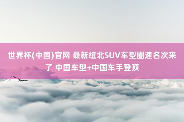 世界杯(中国)官网 最新纽北SUV车型圈速名次来了 中国车型+中国车手登顶