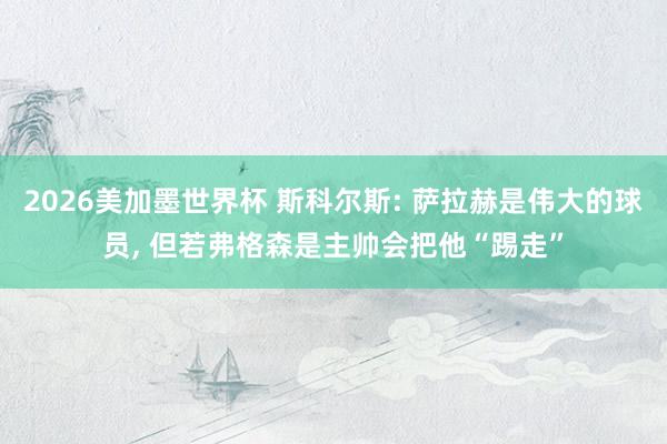 2026美加墨世界杯 斯科尔斯: 萨拉赫是伟大的球员， 但若弗格森是主帅会把他“踢走”