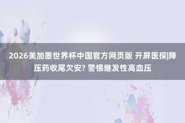 2026美加墨世界杯中国官方网页版 开屏医探|降压药收尾欠安? 警惕继发性高血压