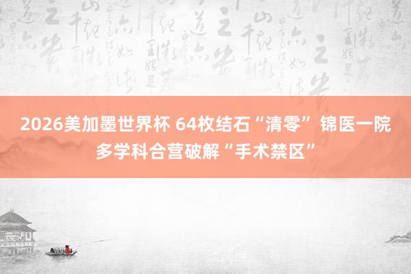 2026美加墨世界杯 64枚结石“清零” 锦医一院多学科合营破解“手术禁区”