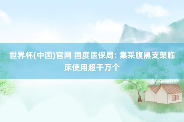 世界杯(中国)官网 国度医保局: 集采腹黑支架临床使用超千万个