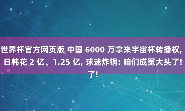 世界杯官方网页版 中国 6000 万拿来宇宙杯转播权， 日韩花 2 亿、1.25 亿， 球迷炸锅: 咱们成冤大头了!