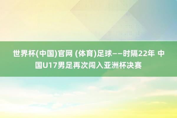 世界杯(中国)官网 (体育)足球——时隔22年 中国U17男足再次闯入亚洲杯决赛