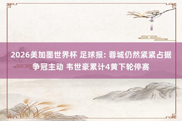 2026美加墨世界杯 足球报: 蓉城仍然紧紧占据争冠主动 韦世豪累计4黄下轮停赛
