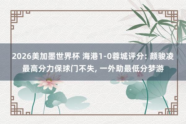 2026美加墨世界杯 海港1-0蓉城评分: 颜骏凌最高分力保球门不失， 一外助最低分梦游