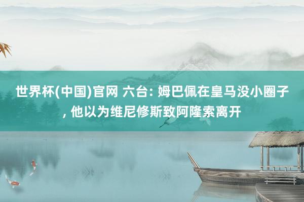 世界杯(中国)官网 六台: 姆巴佩在皇马没小圈子， 他以为维尼修斯致阿隆索离开