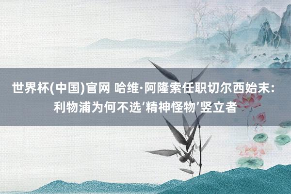 世界杯(中国)官网 哈维·阿隆索任职切尔西始末: 利物浦为何不选‘精神怪物’竖立者