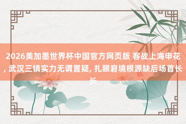 2026美加墨世界杯中国官方网页版 客战上海申花， 武汉三镇实力无谓置疑， 扎眼窘境根源缺后场首长