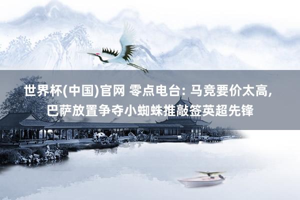 世界杯(中国)官网 零点电台: 马竞要价太高， 巴萨放置争夺小蜘蛛推敲签英超先锋