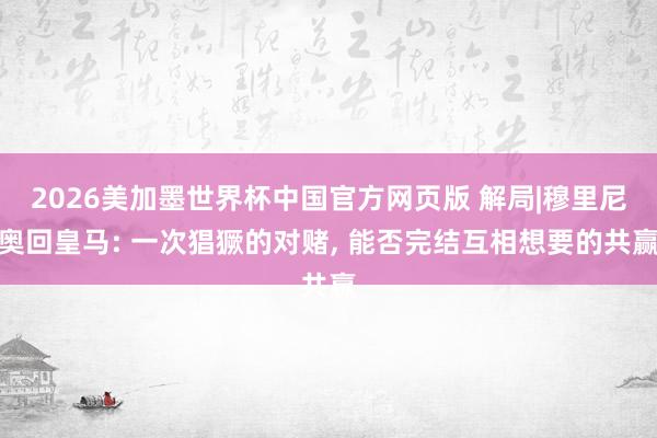 2026美加墨世界杯中国官方网页版 解局|穆里尼奥回皇马: 一次猖獗的对赌， 能否完结互相想要的共赢