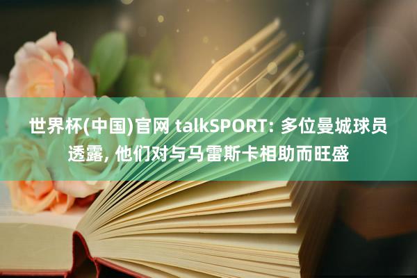 世界杯(中国)官网 talkSPORT: 多位曼城球员透露， 他们对与马雷斯卡相助而旺盛