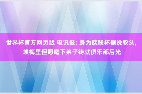 世界杯官方网页版 电讯报: 身为欧联杯据说教头， 埃梅里但愿麾下弟子铸就俱乐部后光