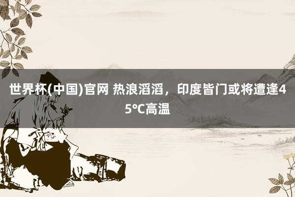 世界杯(中国)官网 热浪滔滔，印度皆门或将遭逢45℃高温