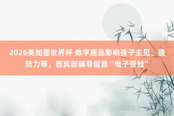 2026美加墨世界杯 数字居品影响孩子主见、提防力等，西宾部辅导留意“电子带娃”