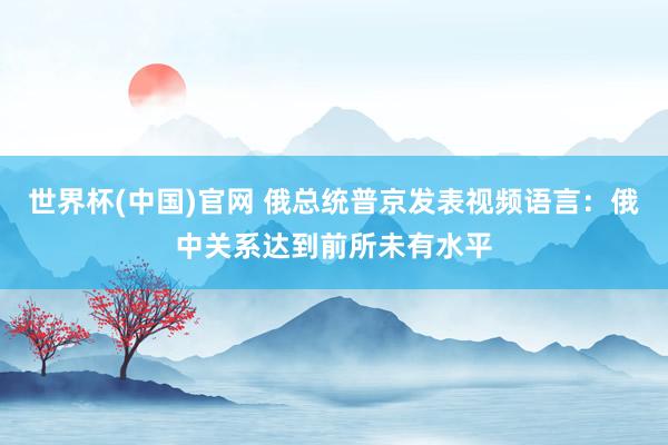 世界杯(中国)官网 俄总统普京发表视频语言：俄中关系达到前所未有水平