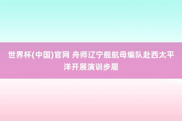 世界杯(中国)官网 舟师辽宁舰航母编队赴西太平洋开展演训步履