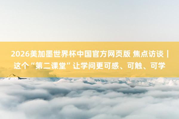 2026美加墨世界杯中国官方网页版 焦点访谈｜这个“第二课堂”让学问更可感、可触、可学