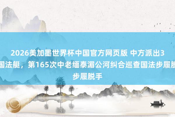 2026美加墨世界杯中国官方网页版 中方派出3艘国法艇，第165次中老缅泰湄公河纠合巡查国法步履脱手