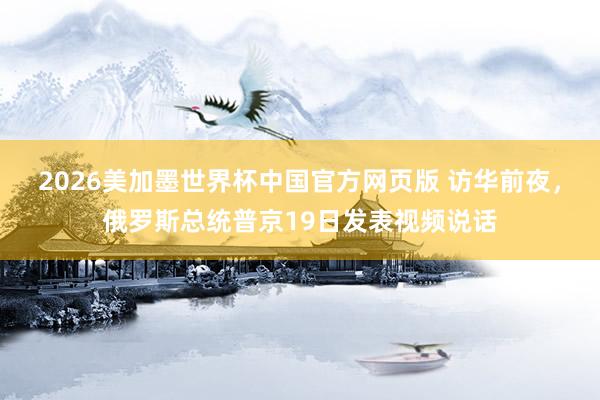 2026美加墨世界杯中国官方网页版 访华前夜，俄罗斯总统普京19日发表视频说话