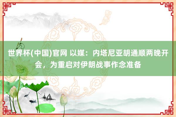 世界杯(中国)官网 以媒：内塔尼亚胡通顺两晚开会，为重启对伊朗战事作念准备