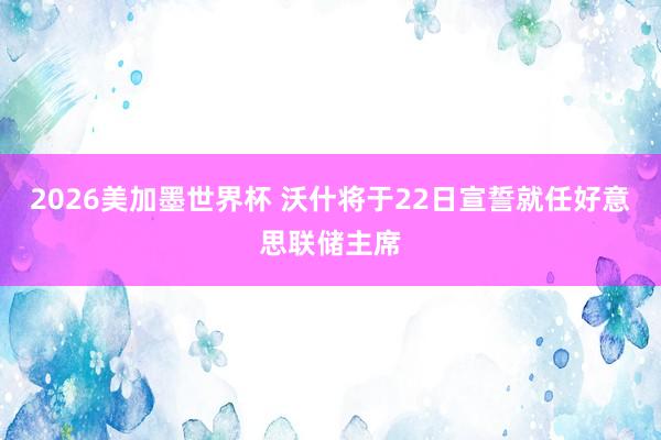 2026美加墨世界杯 沃什将于22日宣誓就任好意思联储主席