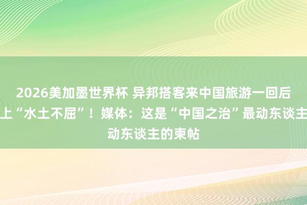 2026美加墨世界杯 异邦搭客来中国旅游一回后，竟患上“水土不屈”！媒体：这是“中国之治”最动东谈主的柬帖