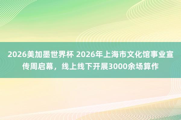 2026美加墨世界杯 2026年上海市文化馆事业宣传周启幕，线上线下开展3000余场算作