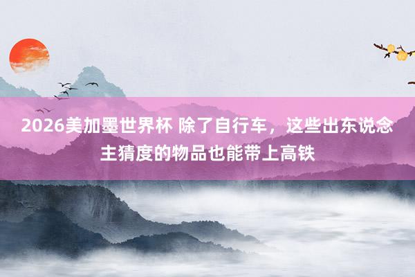 2026美加墨世界杯 除了自行车，这些出东说念主猜度的物品也能带上高铁