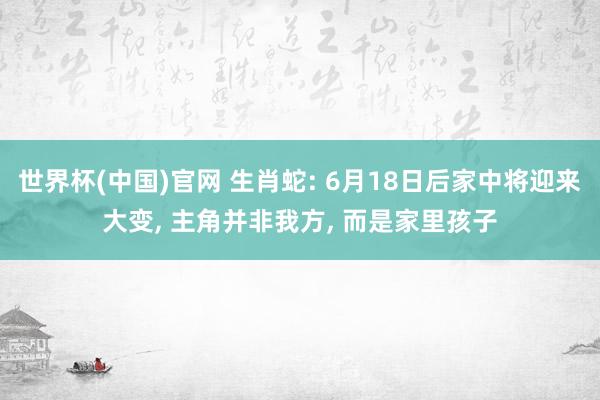 世界杯(中国)官网 生肖蛇: 6月18日后家中将迎来大变， 主角并非我方， 而是家里孩子