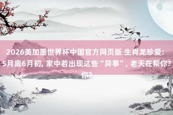 2026美加墨世界杯中国官方网页版 生肖龙珍爱: 5月底6月初， 家中若出现这些“异事”， 老天在帮你?