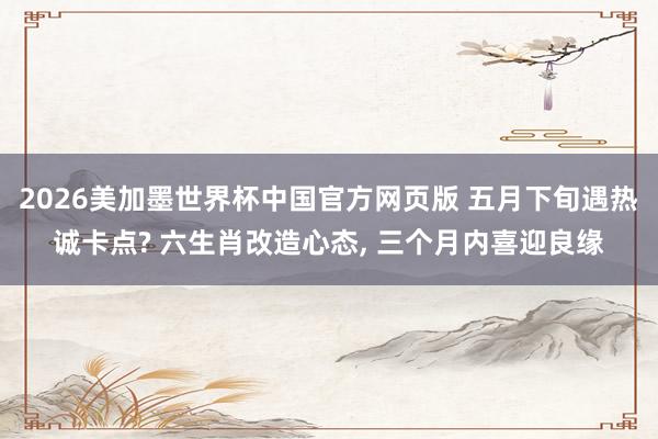 2026美加墨世界杯中国官方网页版 五月下旬遇热诚卡点? 六生肖改造心态， 三个月内喜迎良缘