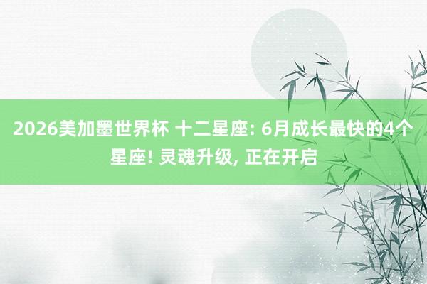 2026美加墨世界杯 十二星座: 6月成长最快的4个星座! 灵魂升级， 正在开启