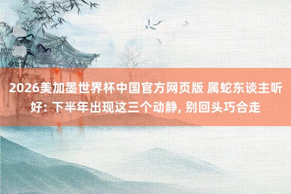 2026美加墨世界杯中国官方网页版 属蛇东谈主听好: 下半年出现这三个动静， 别回头巧合走