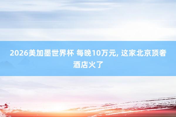 2026美加墨世界杯 每晚10万元， 这家北京顶奢酒店火了