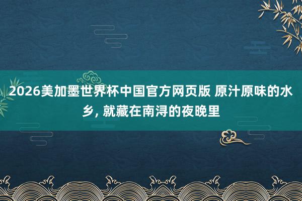 2026美加墨世界杯中国官方网页版 原汁原味的水乡， 就藏在南浔的夜晚里