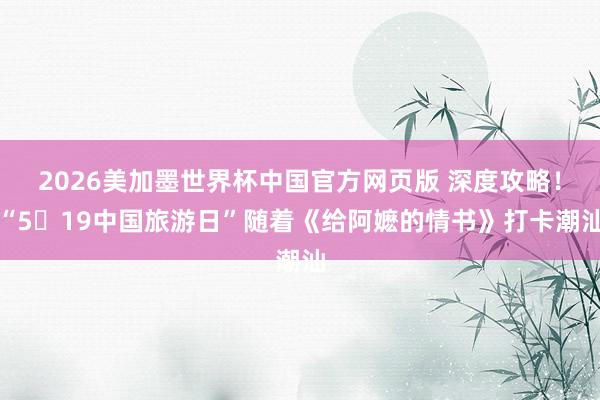 2026美加墨世界杯中国官方网页版 深度攻略！“5・19中国旅游日”随着《给阿嬷的情书》打卡潮汕