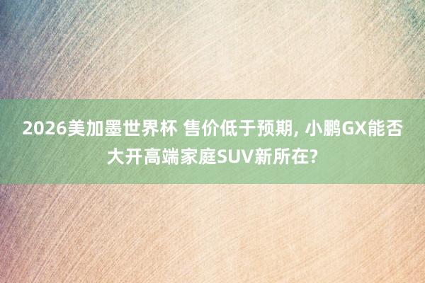 2026美加墨世界杯 售价低于预期， 小鹏GX能否大开高端家庭SUV新所在?