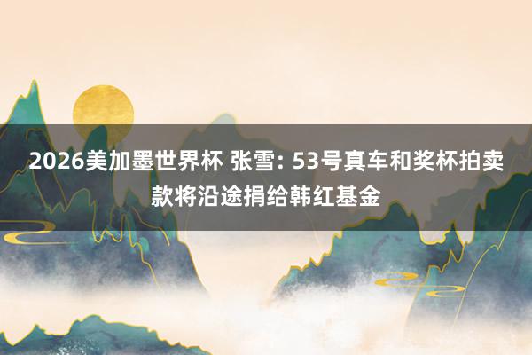 2026美加墨世界杯 张雪: 53号真车和奖杯拍卖款将沿途捐给韩红基金