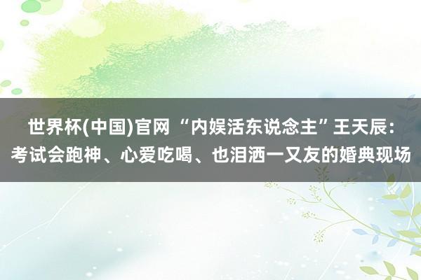 世界杯(中国)官网 “内娱活东说念主”王天辰：考试会跑神、心爱吃喝、也泪洒一又友的婚典现场