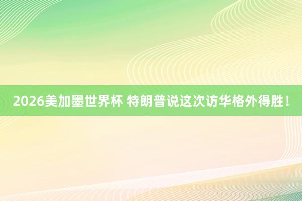 2026美加墨世界杯 特朗普说这次访华格外得胜！