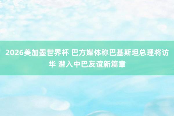 2026美加墨世界杯 巴方媒体称巴基斯坦总理将访华 潜入中巴友谊新篇章