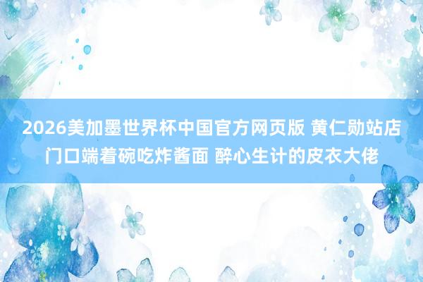 2026美加墨世界杯中国官方网页版 黄仁勋站店门口端着碗吃炸酱面 醉心生计的皮衣大佬