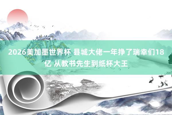 2026美加墨世界杯 县城大佬一年挣了瑞幸们18亿 从教书先生到纸杯大王