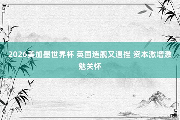 2026美加墨世界杯 英国造舰又遇挫 资本激增激勉关怀