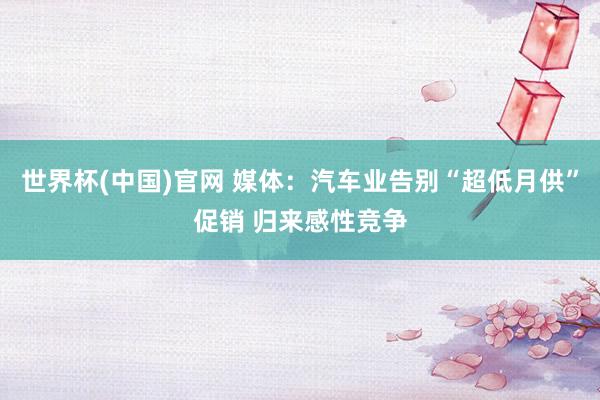 世界杯(中国)官网 媒体：汽车业告别“超低月供”促销 归来感性竞争