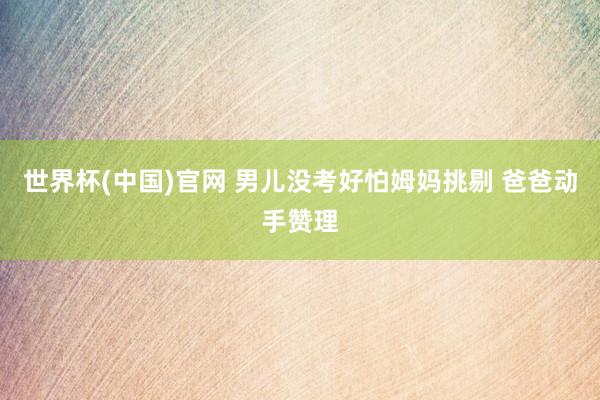 世界杯(中国)官网 男儿没考好怕姆妈挑剔 爸爸动手赞理