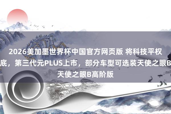 2026美加墨世界杯中国官方网页版 将科技平权进行到底，第三代元PLUS上市，部分车型可选装天使之眼B高阶版
